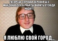 тихорецк скучная деревня без макдоналдса и работы валить отсюда надо!!! я люблю свой город...