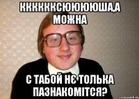 Кккккксююююша,а можна с табой нє толька пазнакомітся?