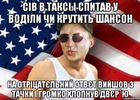 сів в таксі і спитав у воділи чи крутить шансон на отріцатєльний отвєт вийшов з тачки і громко хлопнув двєр´ю