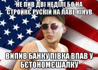 не пив дві неділі бо на стройкє рускій на лаве кінув випив банку півка впав у бєтономєшалку