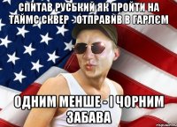 спитав руський як пройти на таймс сквер - отправив в гарлєм одним менше - і чорним забава