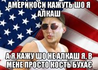 америкоси кажуть шо я алкаш а я кажу шо не алкаш я, в мене просто кость бухає