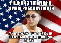 рішили з тіпами на зімню рибалку пойти так набухались шо прорубь на центральном каткє ньюйорка пробили