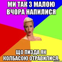 Ми так з малою вчора напилися Що пизда як колбасою отравилися.