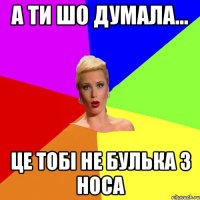 а ти шо думала... це тобi не булька з носа