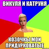 Викуля и Катруня козочкы мои придурковатые