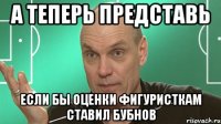 А теперь представь если бы оценки фигуристкам ставил Бубнов