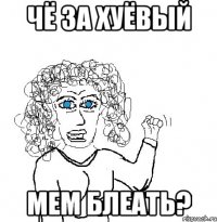 чё за хуёвый мем блеать?