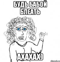 Будь бабой блеать ахахах)