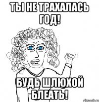 Ты не трахалась год! Будь шлюхой блеать!