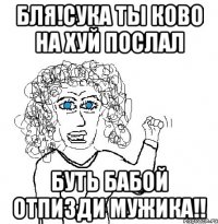 бля!Сука ты ково на хуй послал буть бабой отпизди мужика!!