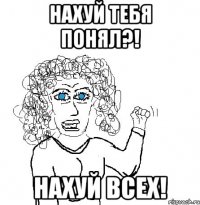 нахуй тебя понял?! Нахуй всех!