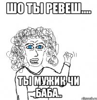 Шо ты ревеш.... ты мужик чи баба..