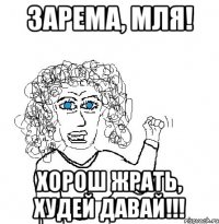 Зарема, мля! Хорош жрать, худей давай!!!