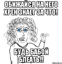 Обижайся на него хрен знает за что! Будь бабой блеать!!