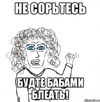 Не сорьтесь Будте бабами блеать!