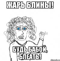 Жарь блины! Будь бабой, блеать!