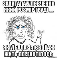 запитала у Лєвченко який розмір груді .... як уїбала з лєвої аж жить перехотілось