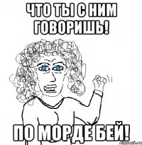 Что ты с ним говоришь! По морде бей!