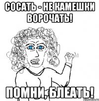 Сосать - не камешки ворочать! Помни, блеать!