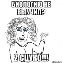 Биологию не выучил? 2 Сцуко!!!