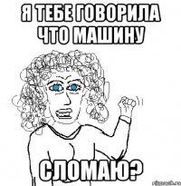 я тебе говорила что машину СЛОМАЮ?