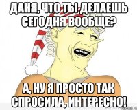 Даня, что ты делаешь сегодня вообще? А, ну я просто так спросила, интересно!