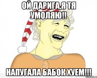 ой Дарига,я тя умоляю!! напугала бабок хуем!!!