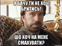 я бачу ти не хоч бритись! шо хоч на мене смахувати?