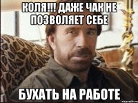 Коля!!! Даже Чак не позволяет себе Бухать на работе