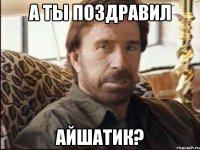 А ТЫ ПОЗДРАВИЛ АЙШАТИК?