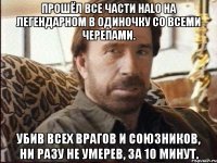 Прошёл все части Halo на легендарном в одиночку со всеми черепами. Убив всех врагов и союзников, ни разу не умерев, за 10 минут.