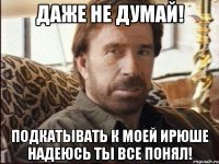 Даже не думай! Подкатывать к моей Ирюше надеюсь ты все понял!