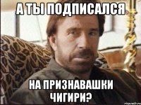 А ты подписался на Признавашки Чигири?