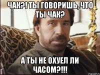 Чак?! Ты говоришь, что ты ЧАК? А ты не охуел ли часом?!!!