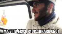  ма етта груз, к1ординакх хьо!