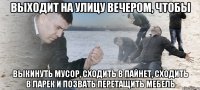 Выходит на улицу вечером, чтобы Выкинуть мусор, сходить в пайнет, сходить в ларек и позвать перетащить мебель