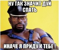 ну так значит дуй спать иначе я приду к тебе !