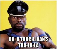  Oh, u touch Ivan's tra-la-la