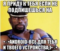 Я приду к тебя если не подпишешься на •√•ANDROID-все для тебя и твоего устройства;)•√•