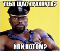 Тебя щас трахнуть? или потом?