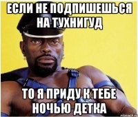 если не подпишешься на тухниГУД то я приду к тебе ночью детка