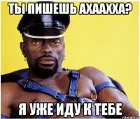 ты пишешь ахаахха? я уже иду к тебе