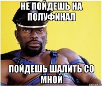 не пойдешь на полуфинал пойдешь шалить со мной