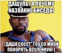 дашуль) а почему название биседы "даша сосет" гоу со мной покорять вселенную )