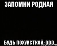 Запомни Родная БУДЬ ПОХУИСТКОЙ :DDD