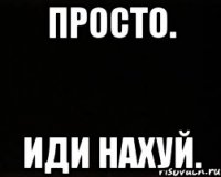 Просто. ИДИ НАХУЙ.