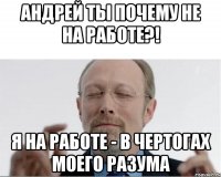 Андрей ты почему не на работе?! я на работе - в чертогах моего разума