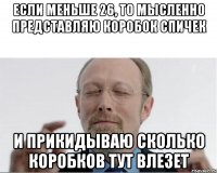 Если меньше 26, то мысленно представляю коробок спичек и прикидываю сколько коробков тут влезет