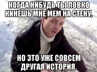 КОГДА НИБУДЬ ТЫ ЛОВКО КИНЕШЬ МНЕ МЕМ НА СТЕНУ, НО ЭТО УЖЕ СОВСЕМ ДРУГАЯ ИСТОРИЯ.